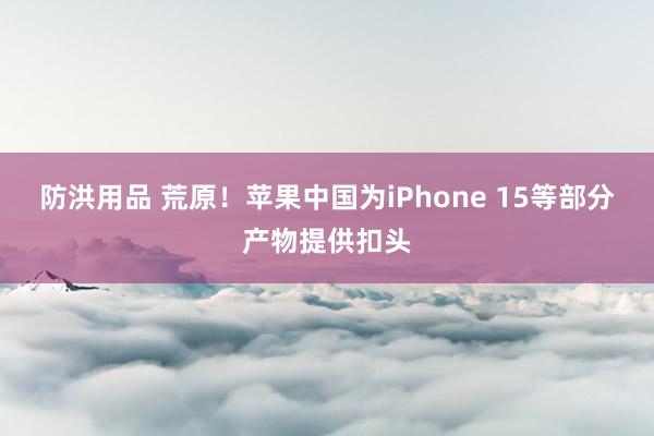 防洪用品 荒原！苹果中国为iPhone 15等部分产物提供扣头