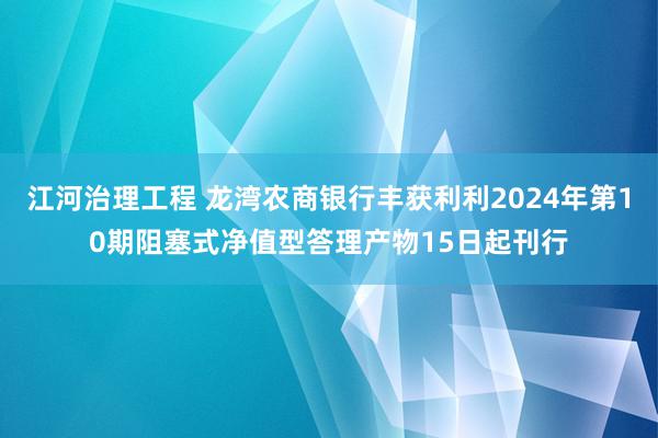 江河治理工程 龙湾农商银行丰获利利2024年第10期阻塞式净值型答理产物15日起刊行